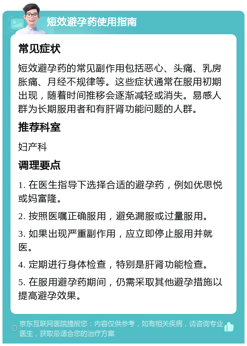 短效避孕药使用指南 常见症状 短效避孕药的常见副作用包括恶心、头痛、乳房胀痛、月经不规律等。这些症状通常在服用初期出现，随着时间推移会逐渐减轻或消失。易感人群为长期服用者和有肝肾功能问题的人群。 推荐科室 妇产科 调理要点 1. 在医生指导下选择合适的避孕药，例如优思悦或妈富隆。 2. 按照医嘱正确服用，避免漏服或过量服用。 3. 如果出现严重副作用，应立即停止服用并就医。 4. 定期进行身体检查，特别是肝肾功能检查。 5. 在服用避孕药期间，仍需采取其他避孕措施以提高避孕效果。