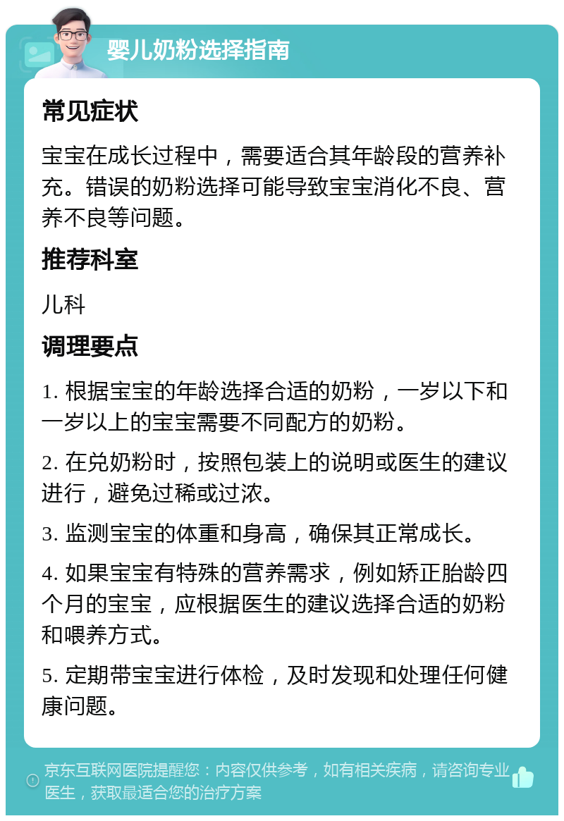 婴儿奶粉选择指南 常见症状 宝宝在成长过程中，需要适合其年龄段的营养补充。错误的奶粉选择可能导致宝宝消化不良、营养不良等问题。 推荐科室 儿科 调理要点 1. 根据宝宝的年龄选择合适的奶粉，一岁以下和一岁以上的宝宝需要不同配方的奶粉。 2. 在兑奶粉时，按照包装上的说明或医生的建议进行，避免过稀或过浓。 3. 监测宝宝的体重和身高，确保其正常成长。 4. 如果宝宝有特殊的营养需求，例如矫正胎龄四个月的宝宝，应根据医生的建议选择合适的奶粉和喂养方式。 5. 定期带宝宝进行体检，及时发现和处理任何健康问题。