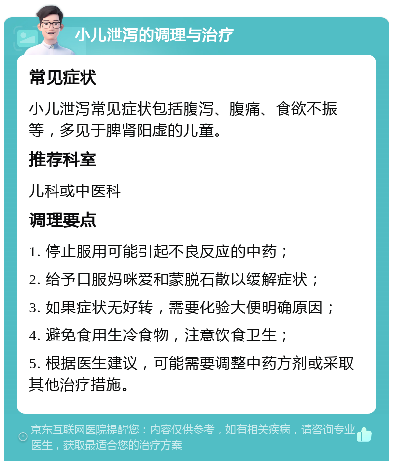 小儿泄泻的调理与治疗 常见症状 小儿泄泻常见症状包括腹泻、腹痛、食欲不振等，多见于脾肾阳虚的儿童。 推荐科室 儿科或中医科 调理要点 1. 停止服用可能引起不良反应的中药； 2. 给予口服妈咪爱和蒙脱石散以缓解症状； 3. 如果症状无好转，需要化验大便明确原因； 4. 避免食用生冷食物，注意饮食卫生； 5. 根据医生建议，可能需要调整中药方剂或采取其他治疗措施。