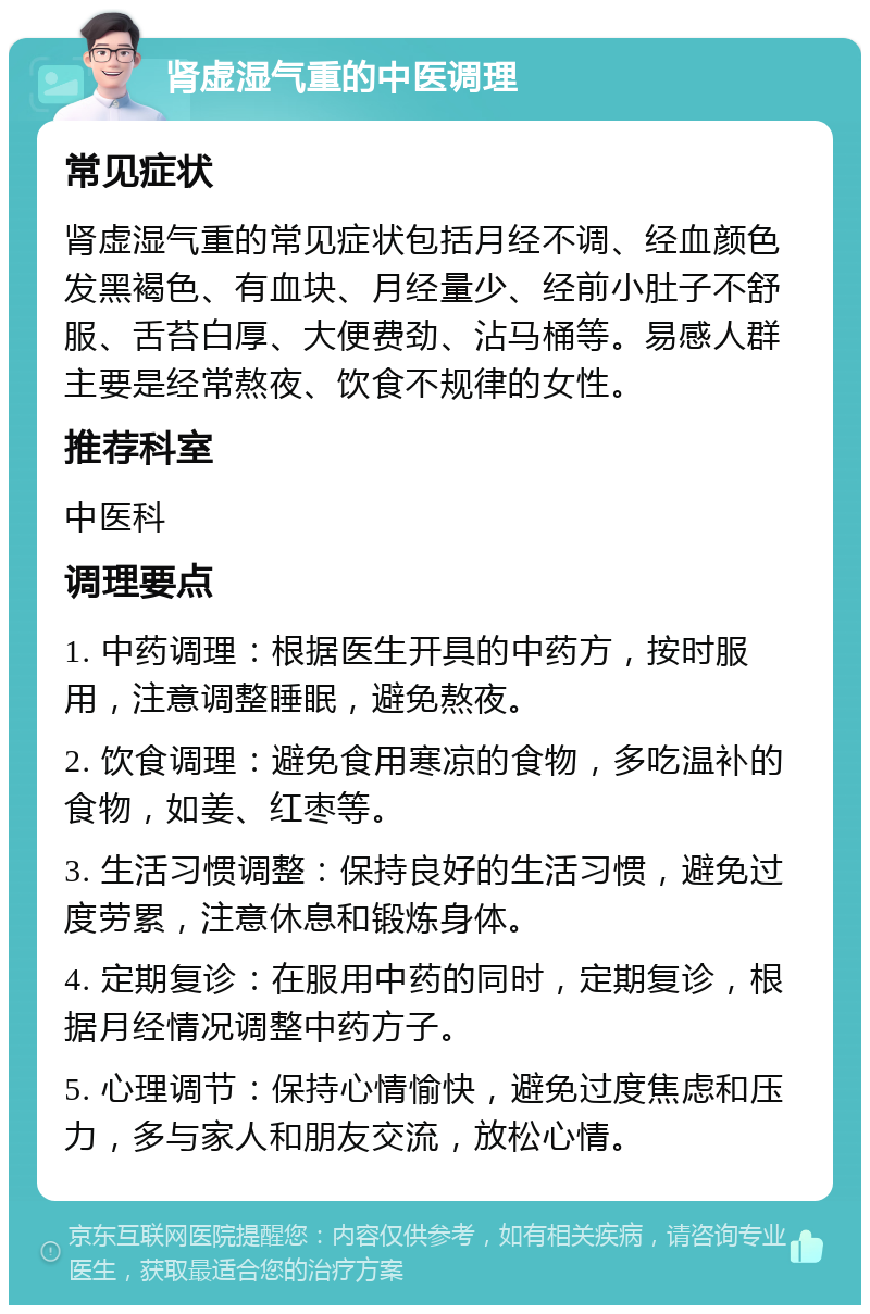 肾虚湿气重的中医调理 常见症状 肾虚湿气重的常见症状包括月经不调、经血颜色发黑褐色、有血块、月经量少、经前小肚子不舒服、舌苔白厚、大便费劲、沾马桶等。易感人群主要是经常熬夜、饮食不规律的女性。 推荐科室 中医科 调理要点 1. 中药调理：根据医生开具的中药方，按时服用，注意调整睡眠，避免熬夜。 2. 饮食调理：避免食用寒凉的食物，多吃温补的食物，如姜、红枣等。 3. 生活习惯调整：保持良好的生活习惯，避免过度劳累，注意休息和锻炼身体。 4. 定期复诊：在服用中药的同时，定期复诊，根据月经情况调整中药方子。 5. 心理调节：保持心情愉快，避免过度焦虑和压力，多与家人和朋友交流，放松心情。