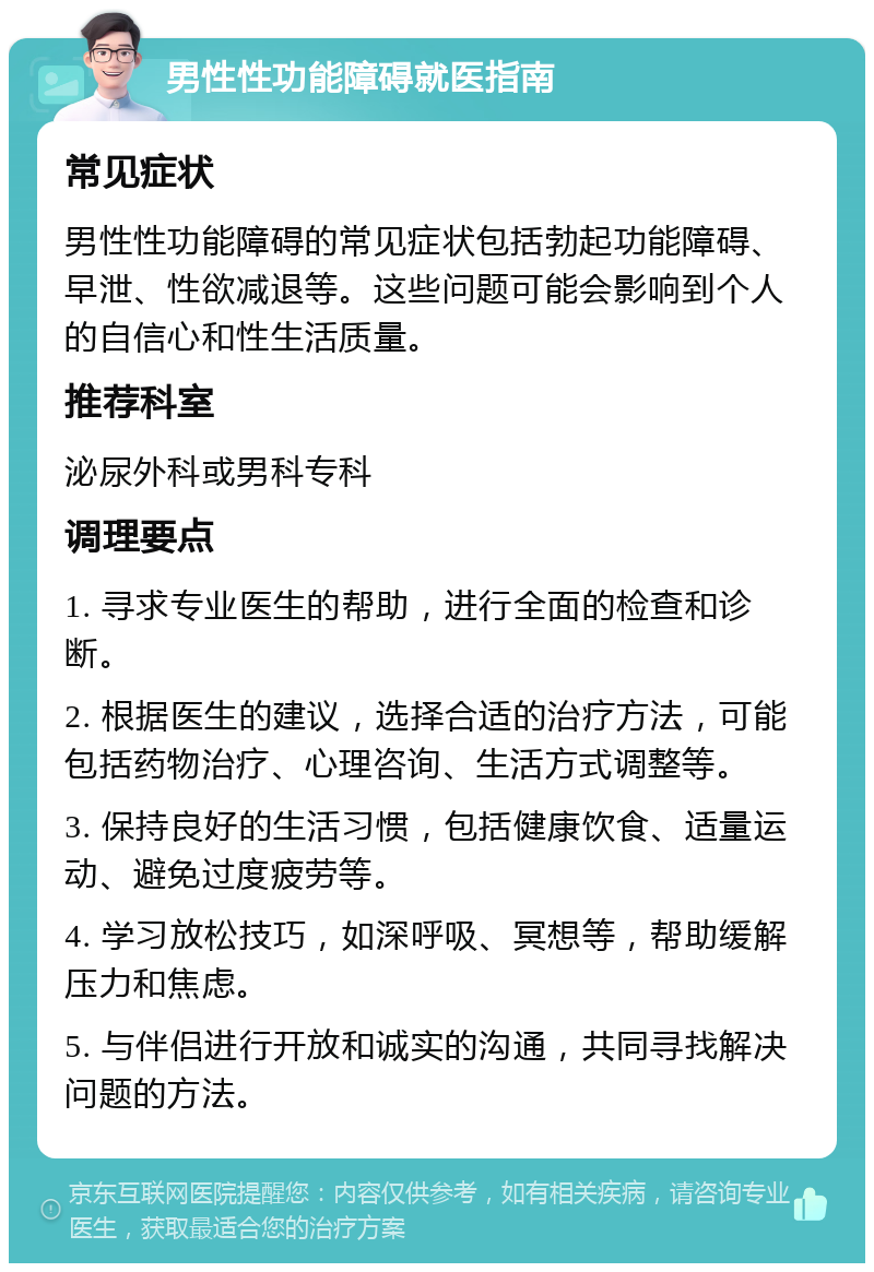 男性性功能障碍就医指南 常见症状 男性性功能障碍的常见症状包括勃起功能障碍、早泄、性欲减退等。这些问题可能会影响到个人的自信心和性生活质量。 推荐科室 泌尿外科或男科专科 调理要点 1. 寻求专业医生的帮助，进行全面的检查和诊断。 2. 根据医生的建议，选择合适的治疗方法，可能包括药物治疗、心理咨询、生活方式调整等。 3. 保持良好的生活习惯，包括健康饮食、适量运动、避免过度疲劳等。 4. 学习放松技巧，如深呼吸、冥想等，帮助缓解压力和焦虑。 5. 与伴侣进行开放和诚实的沟通，共同寻找解决问题的方法。