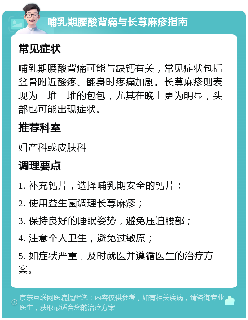 哺乳期腰酸背痛与长荨麻疹指南 常见症状 哺乳期腰酸背痛可能与缺钙有关，常见症状包括盆骨附近酸疼、翻身时疼痛加剧。长荨麻疹则表现为一堆一堆的包包，尤其在晚上更为明显，头部也可能出现症状。 推荐科室 妇产科或皮肤科 调理要点 1. 补充钙片，选择哺乳期安全的钙片； 2. 使用益生菌调理长荨麻疹； 3. 保持良好的睡眠姿势，避免压迫腰部； 4. 注意个人卫生，避免过敏原； 5. 如症状严重，及时就医并遵循医生的治疗方案。