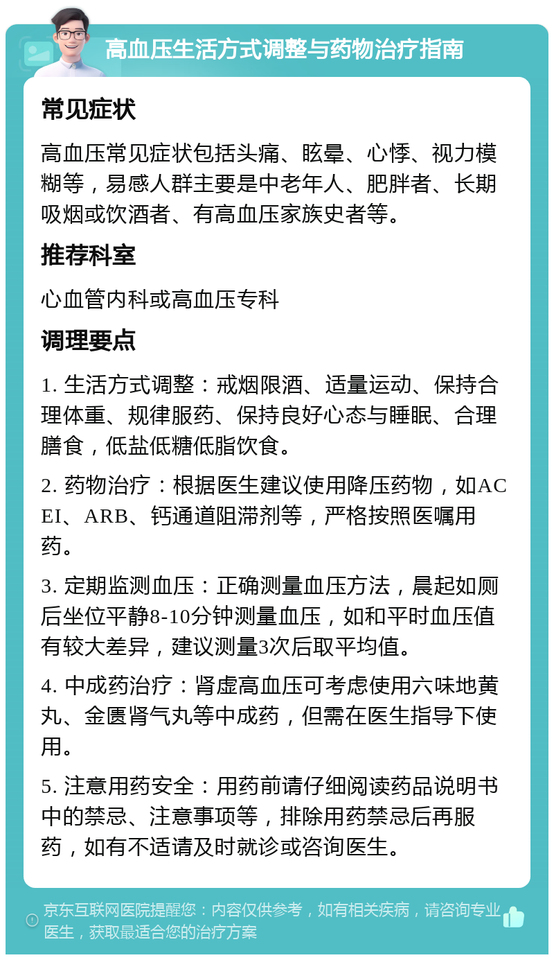 高血压生活方式调整与药物治疗指南 常见症状 高血压常见症状包括头痛、眩晕、心悸、视力模糊等，易感人群主要是中老年人、肥胖者、长期吸烟或饮酒者、有高血压家族史者等。 推荐科室 心血管内科或高血压专科 调理要点 1. 生活方式调整：戒烟限酒、适量运动、保持合理体重、规律服药、保持良好心态与睡眠、合理膳食，低盐低糖低脂饮食。 2. 药物治疗：根据医生建议使用降压药物，如ACEI、ARB、钙通道阻滞剂等，严格按照医嘱用药。 3. 定期监测血压：正确测量血压方法，晨起如厕后坐位平静8-10分钟测量血压，如和平时血压值有较大差异，建议测量3次后取平均值。 4. 中成药治疗：肾虚高血压可考虑使用六味地黄丸、金匮肾气丸等中成药，但需在医生指导下使用。 5. 注意用药安全：用药前请仔细阅读药品说明书中的禁忌、注意事项等，排除用药禁忌后再服药，如有不适请及时就诊或咨询医生。