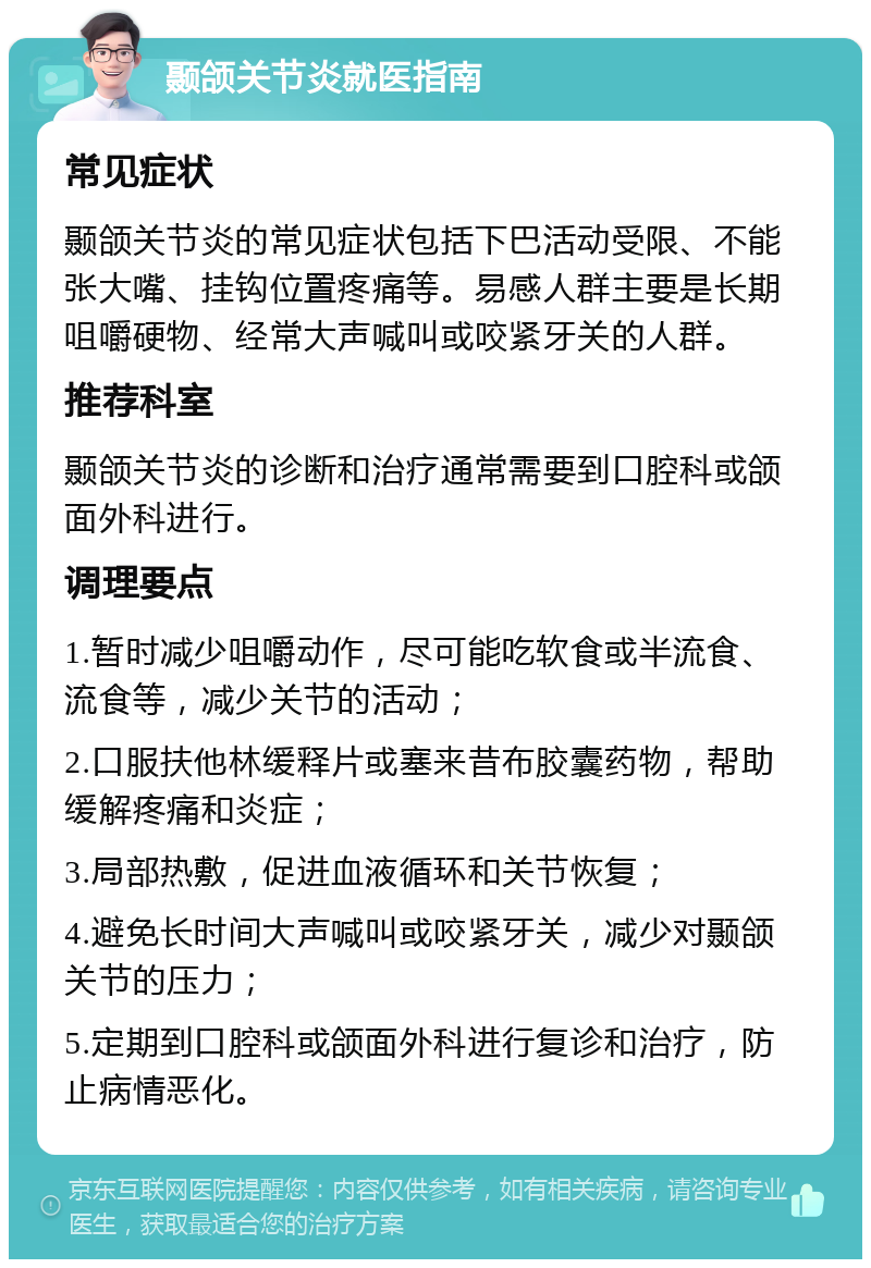 颞颌关节炎就医指南 常见症状 颞颌关节炎的常见症状包括下巴活动受限、不能张大嘴、挂钩位置疼痛等。易感人群主要是长期咀嚼硬物、经常大声喊叫或咬紧牙关的人群。 推荐科室 颞颌关节炎的诊断和治疗通常需要到口腔科或颌面外科进行。 调理要点 1.暂时减少咀嚼动作，尽可能吃软食或半流食、流食等，减少关节的活动； 2.口服扶他林缓释片或塞来昔布胶囊药物，帮助缓解疼痛和炎症； 3.局部热敷，促进血液循环和关节恢复； 4.避免长时间大声喊叫或咬紧牙关，减少对颞颌关节的压力； 5.定期到口腔科或颌面外科进行复诊和治疗，防止病情恶化。