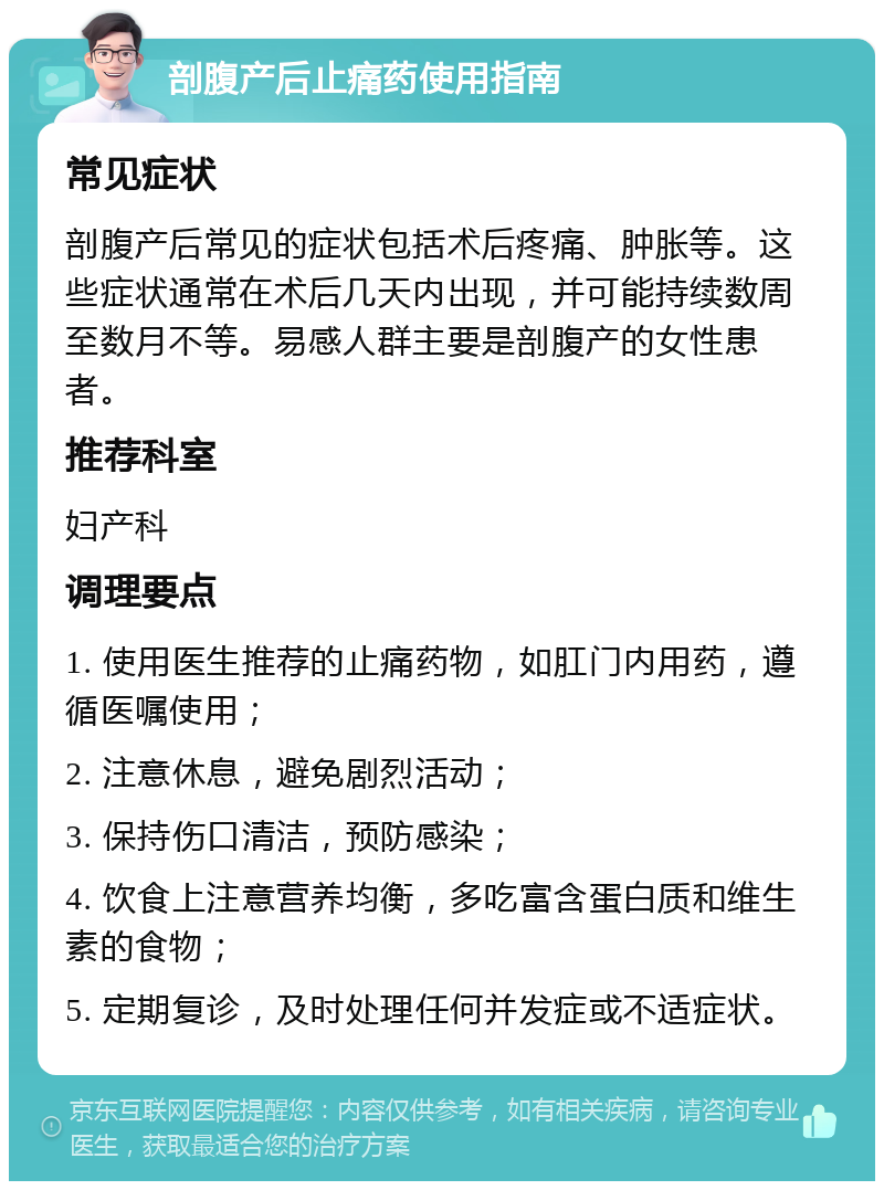 剖腹产后止痛药使用指南 常见症状 剖腹产后常见的症状包括术后疼痛、肿胀等。这些症状通常在术后几天内出现，并可能持续数周至数月不等。易感人群主要是剖腹产的女性患者。 推荐科室 妇产科 调理要点 1. 使用医生推荐的止痛药物，如肛门内用药，遵循医嘱使用； 2. 注意休息，避免剧烈活动； 3. 保持伤口清洁，预防感染； 4. 饮食上注意营养均衡，多吃富含蛋白质和维生素的食物； 5. 定期复诊，及时处理任何并发症或不适症状。