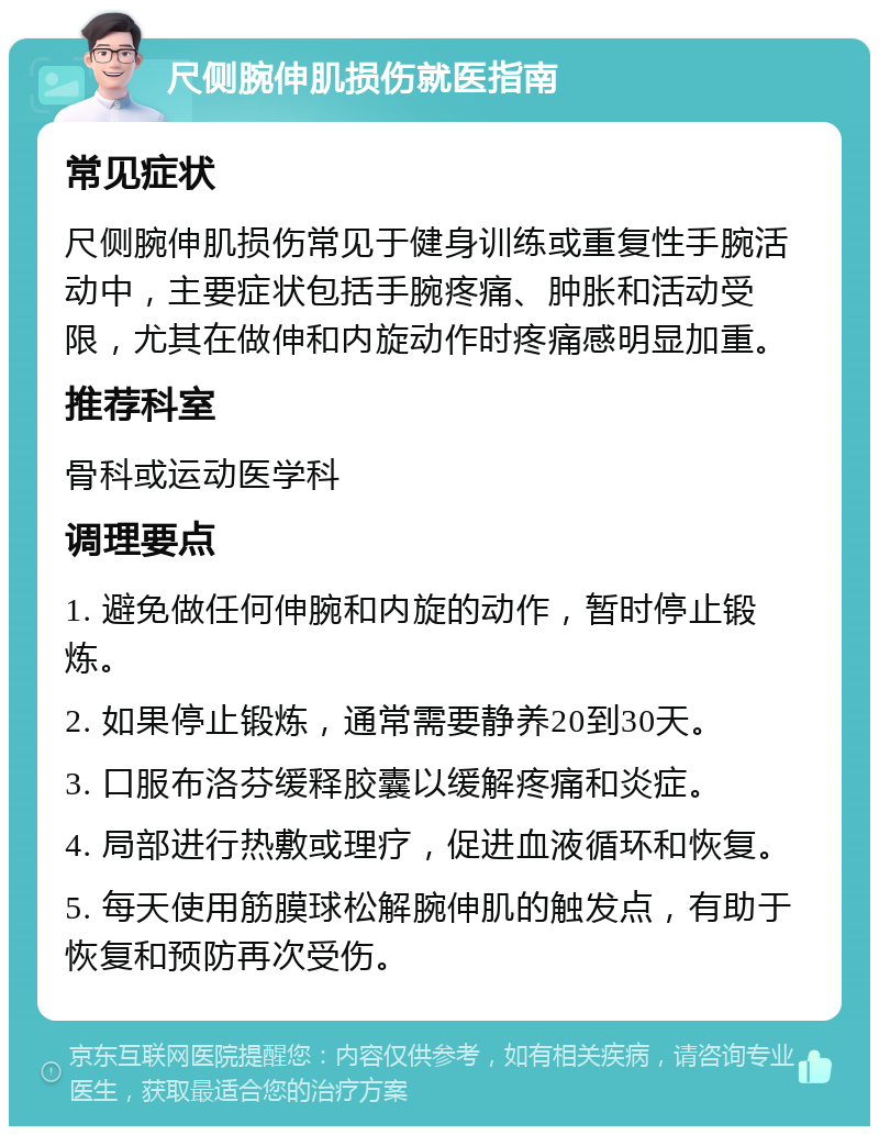 尺侧腕伸肌损伤就医指南 常见症状 尺侧腕伸肌损伤常见于健身训练或重复性手腕活动中，主要症状包括手腕疼痛、肿胀和活动受限，尤其在做伸和内旋动作时疼痛感明显加重。 推荐科室 骨科或运动医学科 调理要点 1. 避免做任何伸腕和内旋的动作，暂时停止锻炼。 2. 如果停止锻炼，通常需要静养20到30天。 3. 口服布洛芬缓释胶囊以缓解疼痛和炎症。 4. 局部进行热敷或理疗，促进血液循环和恢复。 5. 每天使用筋膜球松解腕伸肌的触发点，有助于恢复和预防再次受伤。