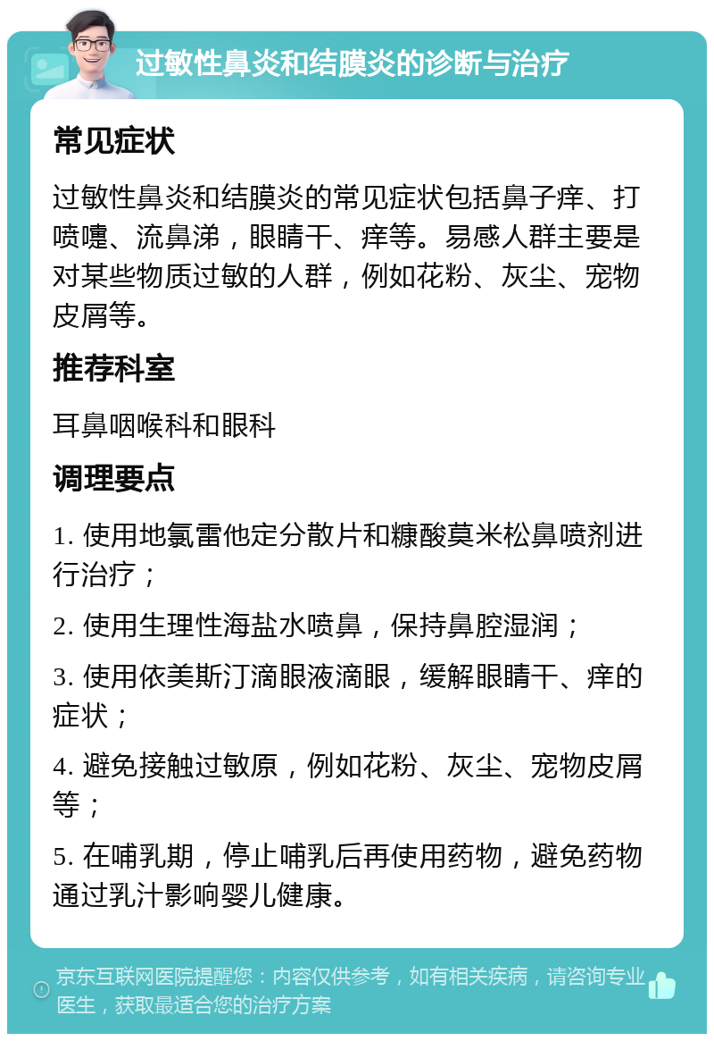 过敏性鼻炎和结膜炎的诊断与治疗 常见症状 过敏性鼻炎和结膜炎的常见症状包括鼻子痒、打喷嚏、流鼻涕，眼睛干、痒等。易感人群主要是对某些物质过敏的人群，例如花粉、灰尘、宠物皮屑等。 推荐科室 耳鼻咽喉科和眼科 调理要点 1. 使用地氯雷他定分散片和糠酸莫米松鼻喷剂进行治疗； 2. 使用生理性海盐水喷鼻，保持鼻腔湿润； 3. 使用依美斯汀滴眼液滴眼，缓解眼睛干、痒的症状； 4. 避免接触过敏原，例如花粉、灰尘、宠物皮屑等； 5. 在哺乳期，停止哺乳后再使用药物，避免药物通过乳汁影响婴儿健康。