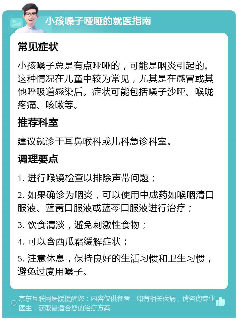 小孩嗓子哑哑的就医指南 常见症状 小孩嗓子总是有点哑哑的，可能是咽炎引起的。这种情况在儿童中较为常见，尤其是在感冒或其他呼吸道感染后。症状可能包括嗓子沙哑、喉咙疼痛、咳嗽等。 推荐科室 建议就诊于耳鼻喉科或儿科急诊科室。 调理要点 1. 进行喉镜检查以排除声带问题； 2. 如果确诊为咽炎，可以使用中成药如喉咽清口服液、蓝黄口服液或蓝芩口服液进行治疗； 3. 饮食清淡，避免刺激性食物； 4. 可以含西瓜霜缓解症状； 5. 注意休息，保持良好的生活习惯和卫生习惯，避免过度用嗓子。