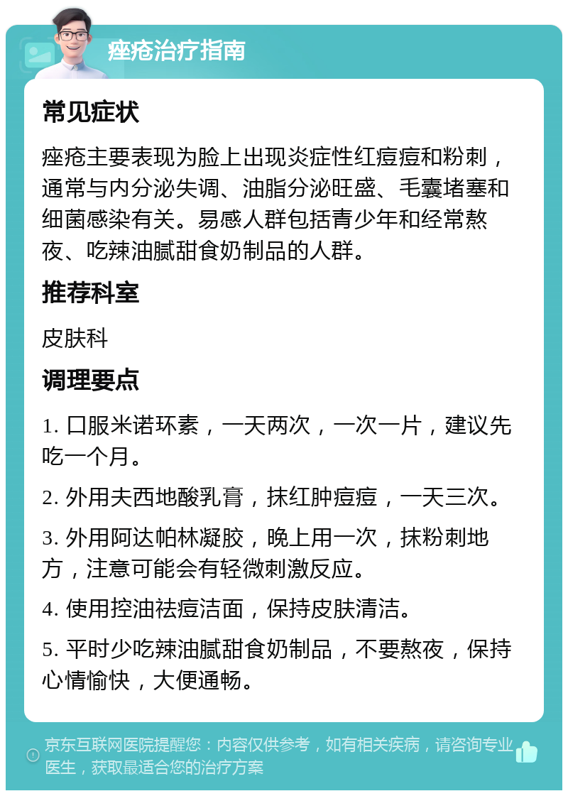 痤疮治疗指南 常见症状 痤疮主要表现为脸上出现炎症性红痘痘和粉刺，通常与内分泌失调、油脂分泌旺盛、毛囊堵塞和细菌感染有关。易感人群包括青少年和经常熬夜、吃辣油腻甜食奶制品的人群。 推荐科室 皮肤科 调理要点 1. 口服米诺环素，一天两次，一次一片，建议先吃一个月。 2. 外用夫西地酸乳膏，抹红肿痘痘，一天三次。 3. 外用阿达帕林凝胶，晚上用一次，抹粉刺地方，注意可能会有轻微刺激反应。 4. 使用控油祛痘洁面，保持皮肤清洁。 5. 平时少吃辣油腻甜食奶制品，不要熬夜，保持心情愉快，大便通畅。