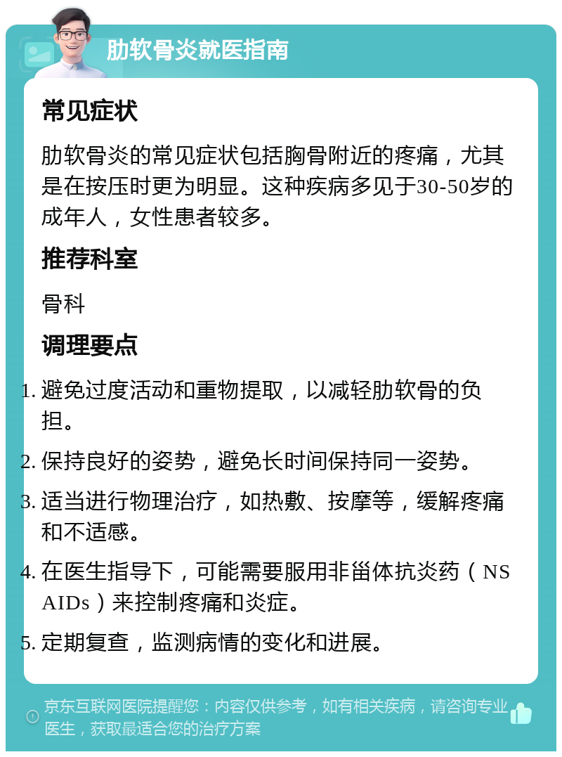 肋软骨炎就医指南 常见症状 肋软骨炎的常见症状包括胸骨附近的疼痛，尤其是在按压时更为明显。这种疾病多见于30-50岁的成年人，女性患者较多。 推荐科室 骨科 调理要点 避免过度活动和重物提取，以减轻肋软骨的负担。 保持良好的姿势，避免长时间保持同一姿势。 适当进行物理治疗，如热敷、按摩等，缓解疼痛和不适感。 在医生指导下，可能需要服用非甾体抗炎药（NSAIDs）来控制疼痛和炎症。 定期复查，监测病情的变化和进展。