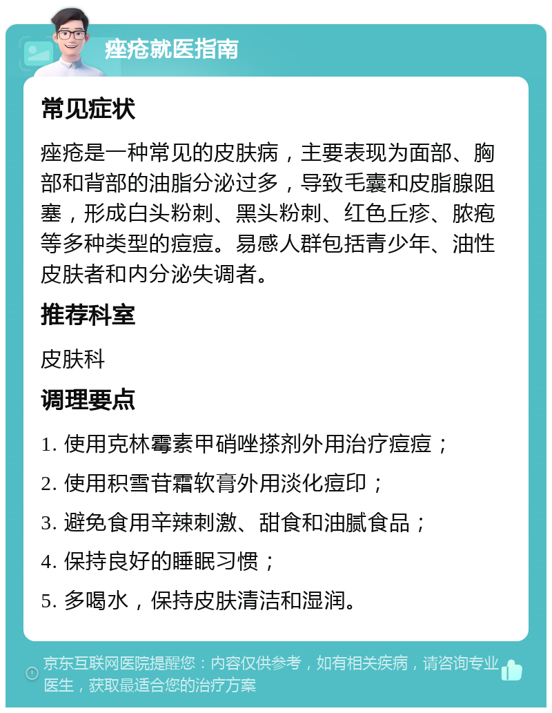 痤疮就医指南 常见症状 痤疮是一种常见的皮肤病，主要表现为面部、胸部和背部的油脂分泌过多，导致毛囊和皮脂腺阻塞，形成白头粉刺、黑头粉刺、红色丘疹、脓疱等多种类型的痘痘。易感人群包括青少年、油性皮肤者和内分泌失调者。 推荐科室 皮肤科 调理要点 1. 使用克林霉素甲硝唑搽剂外用治疗痘痘； 2. 使用积雪苷霜软膏外用淡化痘印； 3. 避免食用辛辣刺激、甜食和油腻食品； 4. 保持良好的睡眠习惯； 5. 多喝水，保持皮肤清洁和湿润。