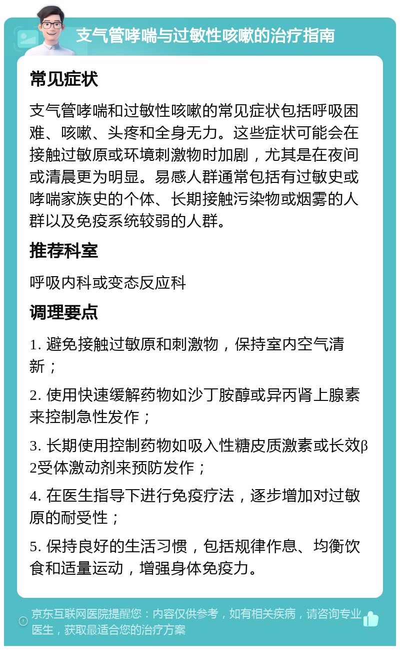 支气管哮喘与过敏性咳嗽的治疗指南 常见症状 支气管哮喘和过敏性咳嗽的常见症状包括呼吸困难、咳嗽、头疼和全身无力。这些症状可能会在接触过敏原或环境刺激物时加剧，尤其是在夜间或清晨更为明显。易感人群通常包括有过敏史或哮喘家族史的个体、长期接触污染物或烟雾的人群以及免疫系统较弱的人群。 推荐科室 呼吸内科或变态反应科 调理要点 1. 避免接触过敏原和刺激物，保持室内空气清新； 2. 使用快速缓解药物如沙丁胺醇或异丙肾上腺素来控制急性发作； 3. 长期使用控制药物如吸入性糖皮质激素或长效β2受体激动剂来预防发作； 4. 在医生指导下进行免疫疗法，逐步增加对过敏原的耐受性； 5. 保持良好的生活习惯，包括规律作息、均衡饮食和适量运动，增强身体免疫力。