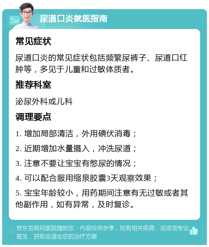 尿道口炎就医指南 常见症状 尿道口炎的常见症状包括频繁尿裤子、尿道口红肿等，多见于儿童和过敏体质者。 推荐科室 泌尿外科或儿科 调理要点 1. 增加局部清洁，外用碘伏消毒； 2. 近期增加水量摄入，冲洗尿道； 3. 注意不要让宝宝有憋尿的情况； 4. 可以配合服用缩泉胶囊3天观察效果； 5. 宝宝年龄较小，用药期间注意有无过敏或者其他副作用，如有异常，及时复诊。