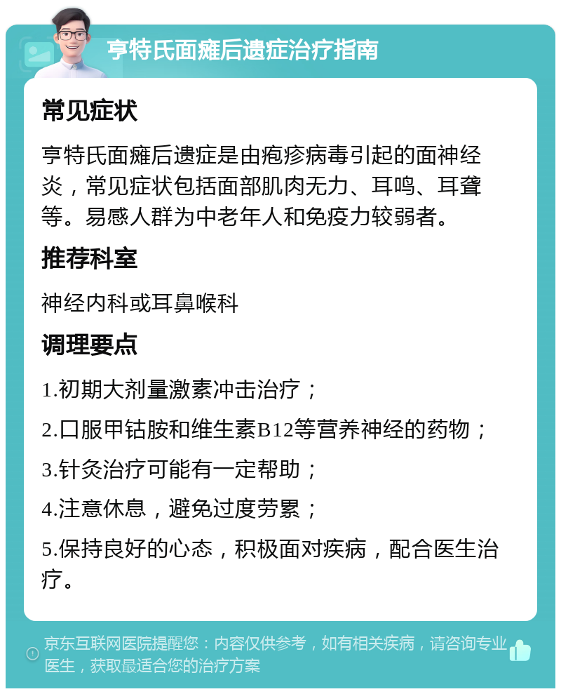 亨特氏面瘫后遗症治疗指南 常见症状 亨特氏面瘫后遗症是由疱疹病毒引起的面神经炎，常见症状包括面部肌肉无力、耳鸣、耳聋等。易感人群为中老年人和免疫力较弱者。 推荐科室 神经内科或耳鼻喉科 调理要点 1.初期大剂量激素冲击治疗； 2.口服甲钴胺和维生素B12等营养神经的药物； 3.针灸治疗可能有一定帮助； 4.注意休息，避免过度劳累； 5.保持良好的心态，积极面对疾病，配合医生治疗。