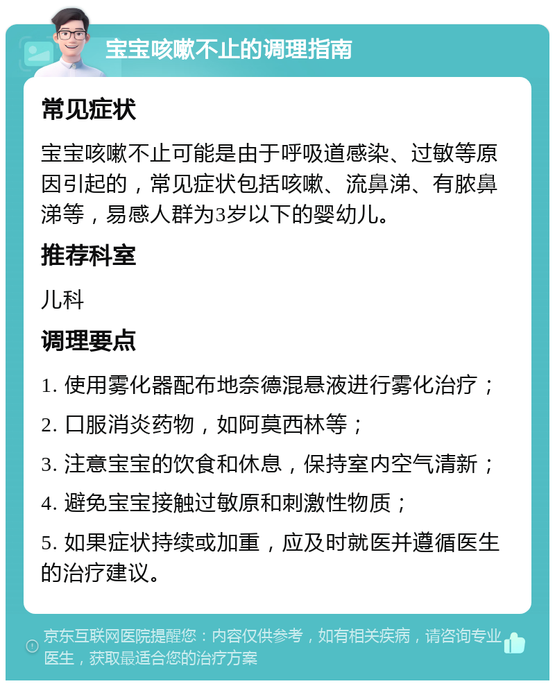 宝宝咳嗽不止的调理指南 常见症状 宝宝咳嗽不止可能是由于呼吸道感染、过敏等原因引起的，常见症状包括咳嗽、流鼻涕、有脓鼻涕等，易感人群为3岁以下的婴幼儿。 推荐科室 儿科 调理要点 1. 使用雾化器配布地奈德混悬液进行雾化治疗； 2. 口服消炎药物，如阿莫西林等； 3. 注意宝宝的饮食和休息，保持室内空气清新； 4. 避免宝宝接触过敏原和刺激性物质； 5. 如果症状持续或加重，应及时就医并遵循医生的治疗建议。