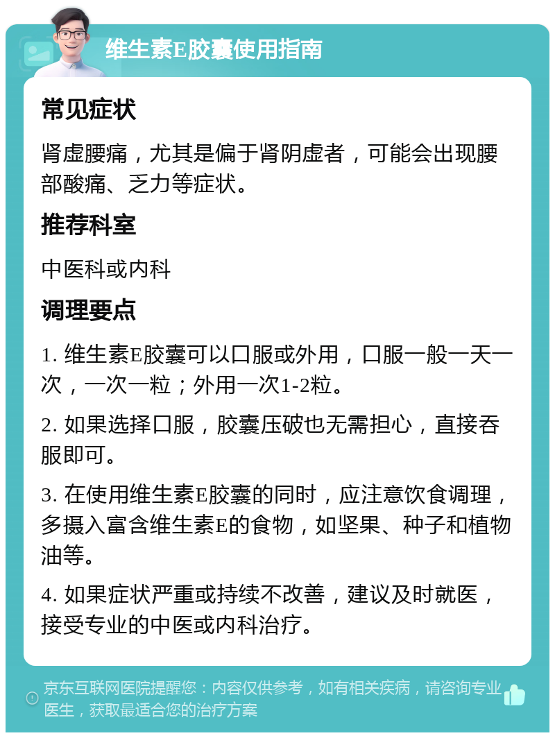 维生素E胶囊使用指南 常见症状 肾虚腰痛，尤其是偏于肾阴虚者，可能会出现腰部酸痛、乏力等症状。 推荐科室 中医科或内科 调理要点 1. 维生素E胶囊可以口服或外用，口服一般一天一次，一次一粒；外用一次1-2粒。 2. 如果选择口服，胶囊压破也无需担心，直接吞服即可。 3. 在使用维生素E胶囊的同时，应注意饮食调理，多摄入富含维生素E的食物，如坚果、种子和植物油等。 4. 如果症状严重或持续不改善，建议及时就医，接受专业的中医或内科治疗。