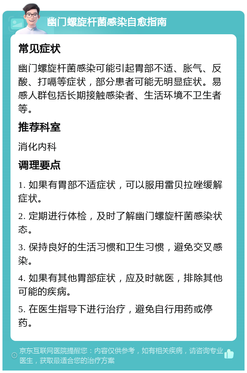 幽门螺旋杆菌感染自愈指南 常见症状 幽门螺旋杆菌感染可能引起胃部不适、胀气、反酸、打嗝等症状，部分患者可能无明显症状。易感人群包括长期接触感染者、生活环境不卫生者等。 推荐科室 消化内科 调理要点 1. 如果有胃部不适症状，可以服用雷贝拉唑缓解症状。 2. 定期进行体检，及时了解幽门螺旋杆菌感染状态。 3. 保持良好的生活习惯和卫生习惯，避免交叉感染。 4. 如果有其他胃部症状，应及时就医，排除其他可能的疾病。 5. 在医生指导下进行治疗，避免自行用药或停药。