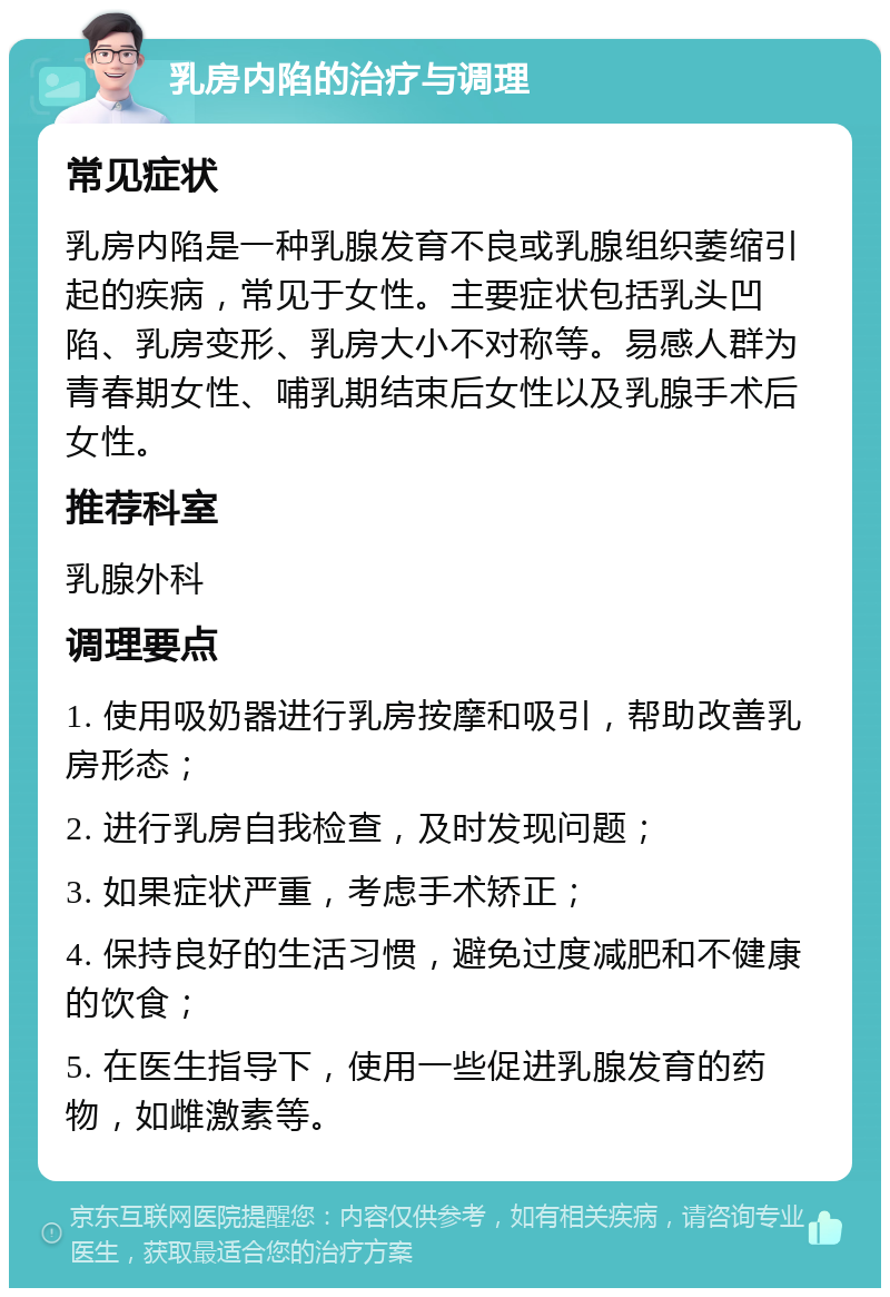 乳房内陷的治疗与调理 常见症状 乳房内陷是一种乳腺发育不良或乳腺组织萎缩引起的疾病，常见于女性。主要症状包括乳头凹陷、乳房变形、乳房大小不对称等。易感人群为青春期女性、哺乳期结束后女性以及乳腺手术后女性。 推荐科室 乳腺外科 调理要点 1. 使用吸奶器进行乳房按摩和吸引，帮助改善乳房形态； 2. 进行乳房自我检查，及时发现问题； 3. 如果症状严重，考虑手术矫正； 4. 保持良好的生活习惯，避免过度减肥和不健康的饮食； 5. 在医生指导下，使用一些促进乳腺发育的药物，如雌激素等。