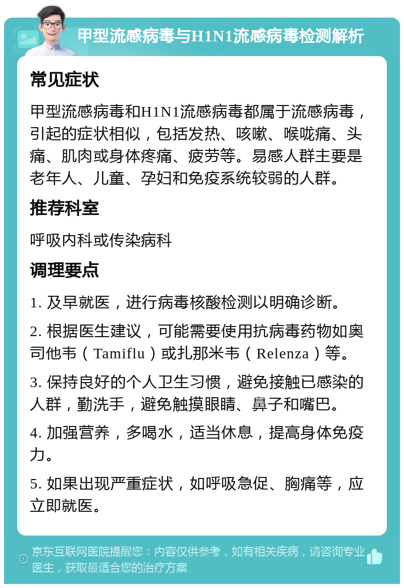 甲型流感病毒与H1N1流感病毒检测解析 常见症状 甲型流感病毒和H1N1流感病毒都属于流感病毒，引起的症状相似，包括发热、咳嗽、喉咙痛、头痛、肌肉或身体疼痛、疲劳等。易感人群主要是老年人、儿童、孕妇和免疫系统较弱的人群。 推荐科室 呼吸内科或传染病科 调理要点 1. 及早就医，进行病毒核酸检测以明确诊断。 2. 根据医生建议，可能需要使用抗病毒药物如奥司他韦（Tamiflu）或扎那米韦（Relenza）等。 3. 保持良好的个人卫生习惯，避免接触已感染的人群，勤洗手，避免触摸眼睛、鼻子和嘴巴。 4. 加强营养，多喝水，适当休息，提高身体免疫力。 5. 如果出现严重症状，如呼吸急促、胸痛等，应立即就医。