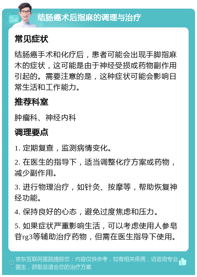 结肠癌术后指麻的调理与治疗 常见症状 结肠癌手术和化疗后，患者可能会出现手脚指麻木的症状，这可能是由于神经受损或药物副作用引起的。需要注意的是，这种症状可能会影响日常生活和工作能力。 推荐科室 肿瘤科、神经内科 调理要点 1. 定期复查，监测病情变化。 2. 在医生的指导下，适当调整化疗方案或药物，减少副作用。 3. 进行物理治疗，如针灸、按摩等，帮助恢复神经功能。 4. 保持良好的心态，避免过度焦虑和压力。 5. 如果症状严重影响生活，可以考虑使用人参皂苷rg3等辅助治疗药物，但需在医生指导下使用。