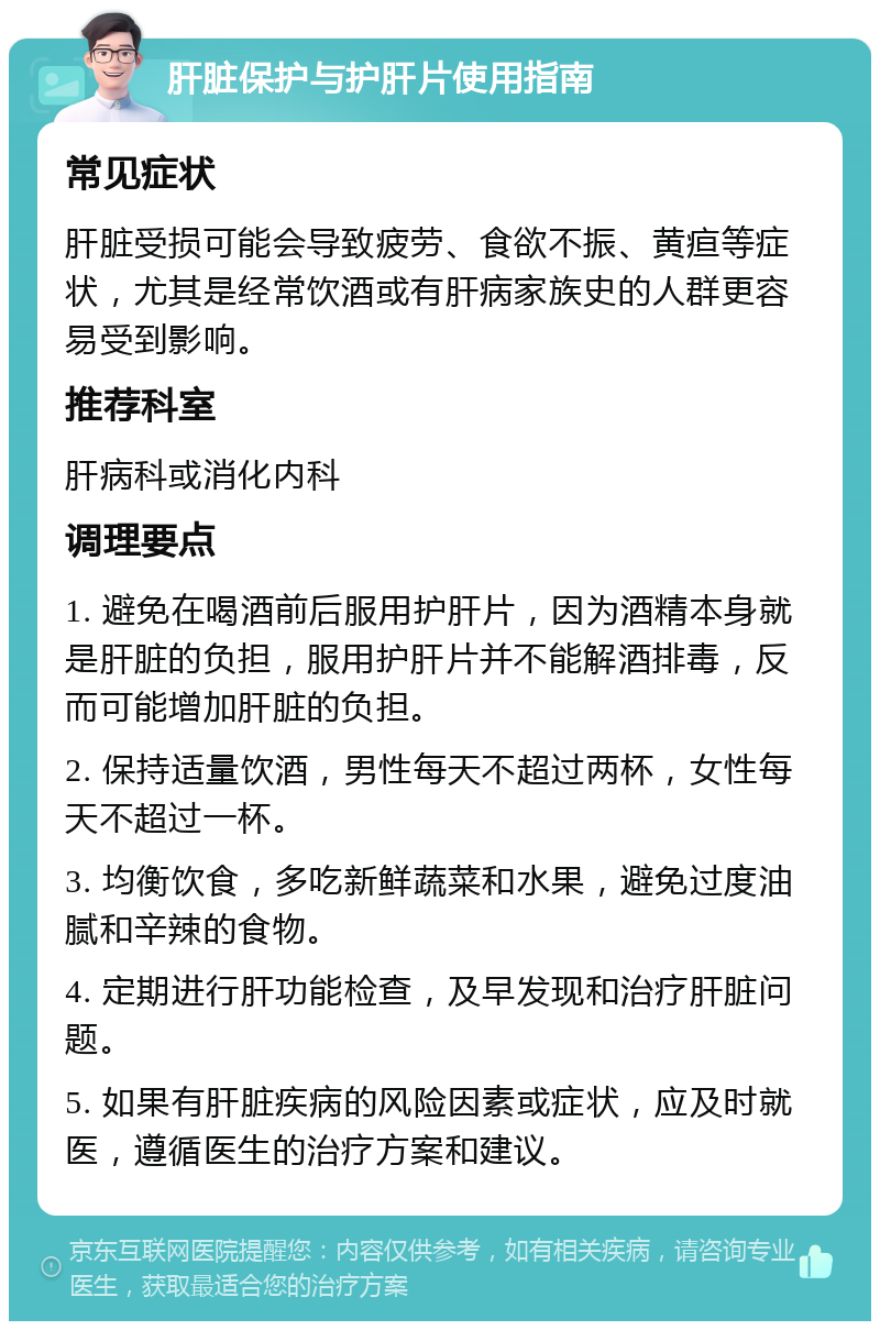 肝脏保护与护肝片使用指南 常见症状 肝脏受损可能会导致疲劳、食欲不振、黄疸等症状，尤其是经常饮酒或有肝病家族史的人群更容易受到影响。 推荐科室 肝病科或消化内科 调理要点 1. 避免在喝酒前后服用护肝片，因为酒精本身就是肝脏的负担，服用护肝片并不能解酒排毒，反而可能增加肝脏的负担。 2. 保持适量饮酒，男性每天不超过两杯，女性每天不超过一杯。 3. 均衡饮食，多吃新鲜蔬菜和水果，避免过度油腻和辛辣的食物。 4. 定期进行肝功能检查，及早发现和治疗肝脏问题。 5. 如果有肝脏疾病的风险因素或症状，应及时就医，遵循医生的治疗方案和建议。