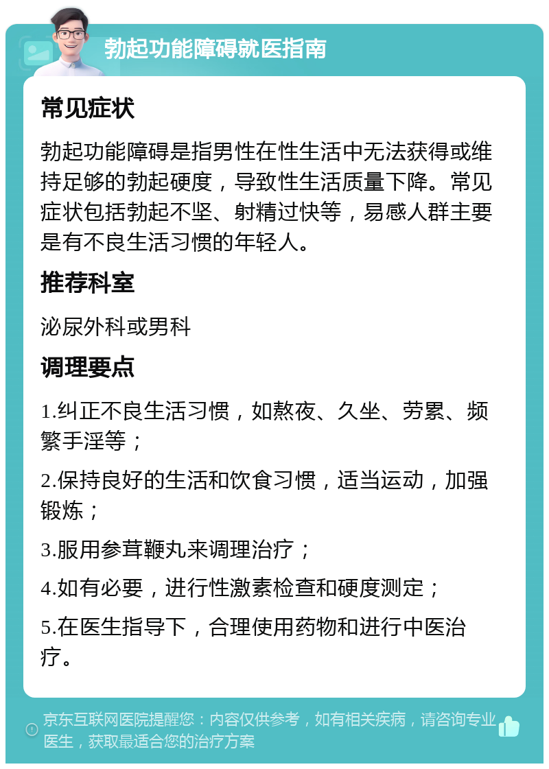 勃起功能障碍就医指南 常见症状 勃起功能障碍是指男性在性生活中无法获得或维持足够的勃起硬度，导致性生活质量下降。常见症状包括勃起不坚、射精过快等，易感人群主要是有不良生活习惯的年轻人。 推荐科室 泌尿外科或男科 调理要点 1.纠正不良生活习惯，如熬夜、久坐、劳累、频繁手淫等； 2.保持良好的生活和饮食习惯，适当运动，加强锻炼； 3.服用参茸鞭丸来调理治疗； 4.如有必要，进行性激素检查和硬度测定； 5.在医生指导下，合理使用药物和进行中医治疗。