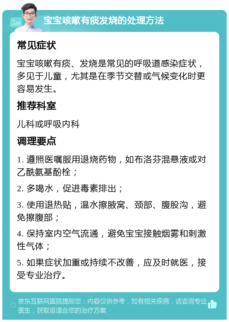 宝宝咳嗽有痰发烧的处理方法 常见症状 宝宝咳嗽有痰、发烧是常见的呼吸道感染症状，多见于儿童，尤其是在季节交替或气候变化时更容易发生。 推荐科室 儿科或呼吸内科 调理要点 1. 遵照医嘱服用退烧药物，如布洛芬混悬液或对乙酰氨基酚栓； 2. 多喝水，促进毒素排出； 3. 使用退热贴，温水擦腋窝、颈部、腹股沟，避免擦腹部； 4. 保持室内空气流通，避免宝宝接触烟雾和刺激性气体； 5. 如果症状加重或持续不改善，应及时就医，接受专业治疗。