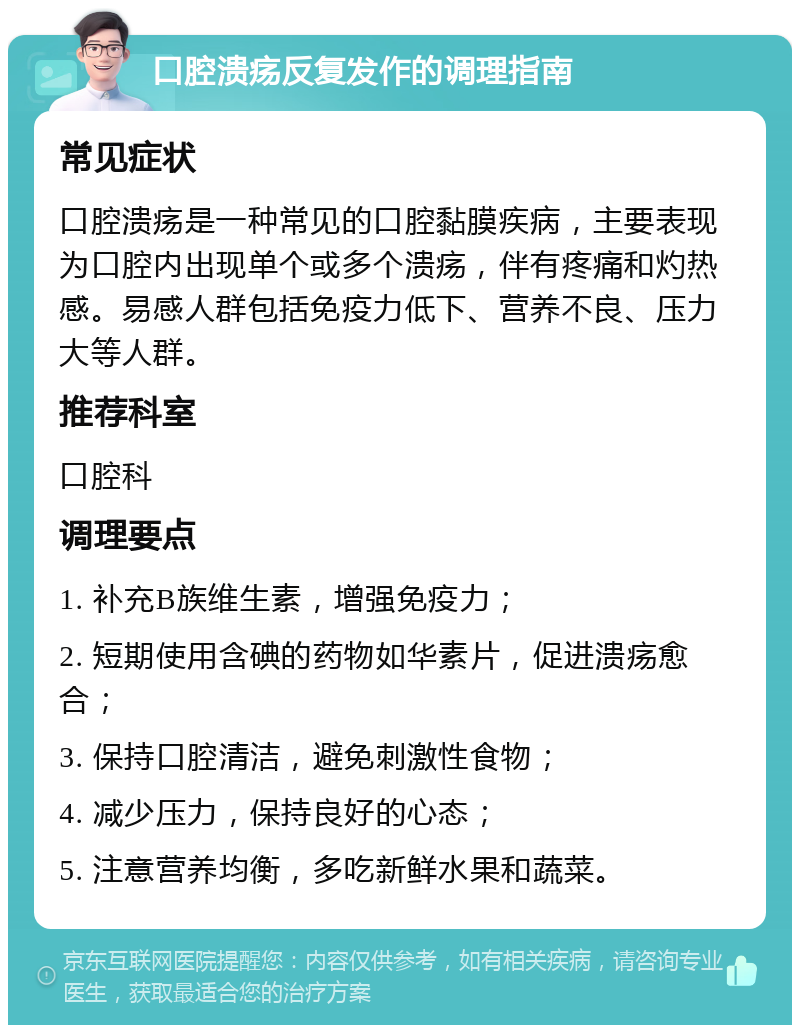 口腔溃疡反复发作的调理指南 常见症状 口腔溃疡是一种常见的口腔黏膜疾病，主要表现为口腔内出现单个或多个溃疡，伴有疼痛和灼热感。易感人群包括免疫力低下、营养不良、压力大等人群。 推荐科室 口腔科 调理要点 1. 补充B族维生素，增强免疫力； 2. 短期使用含碘的药物如华素片，促进溃疡愈合； 3. 保持口腔清洁，避免刺激性食物； 4. 减少压力，保持良好的心态； 5. 注意营养均衡，多吃新鲜水果和蔬菜。