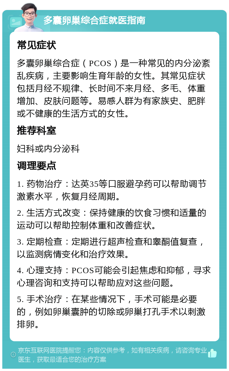 多囊卵巢综合症就医指南 常见症状 多囊卵巢综合症（PCOS）是一种常见的内分泌紊乱疾病，主要影响生育年龄的女性。其常见症状包括月经不规律、长时间不来月经、多毛、体重增加、皮肤问题等。易感人群为有家族史、肥胖或不健康的生活方式的女性。 推荐科室 妇科或内分泌科 调理要点 1. 药物治疗：达英35等口服避孕药可以帮助调节激素水平，恢复月经周期。 2. 生活方式改变：保持健康的饮食习惯和适量的运动可以帮助控制体重和改善症状。 3. 定期检查：定期进行超声检查和睾酮值复查，以监测病情变化和治疗效果。 4. 心理支持：PCOS可能会引起焦虑和抑郁，寻求心理咨询和支持可以帮助应对这些问题。 5. 手术治疗：在某些情况下，手术可能是必要的，例如卵巢囊肿的切除或卵巢打孔手术以刺激排卵。