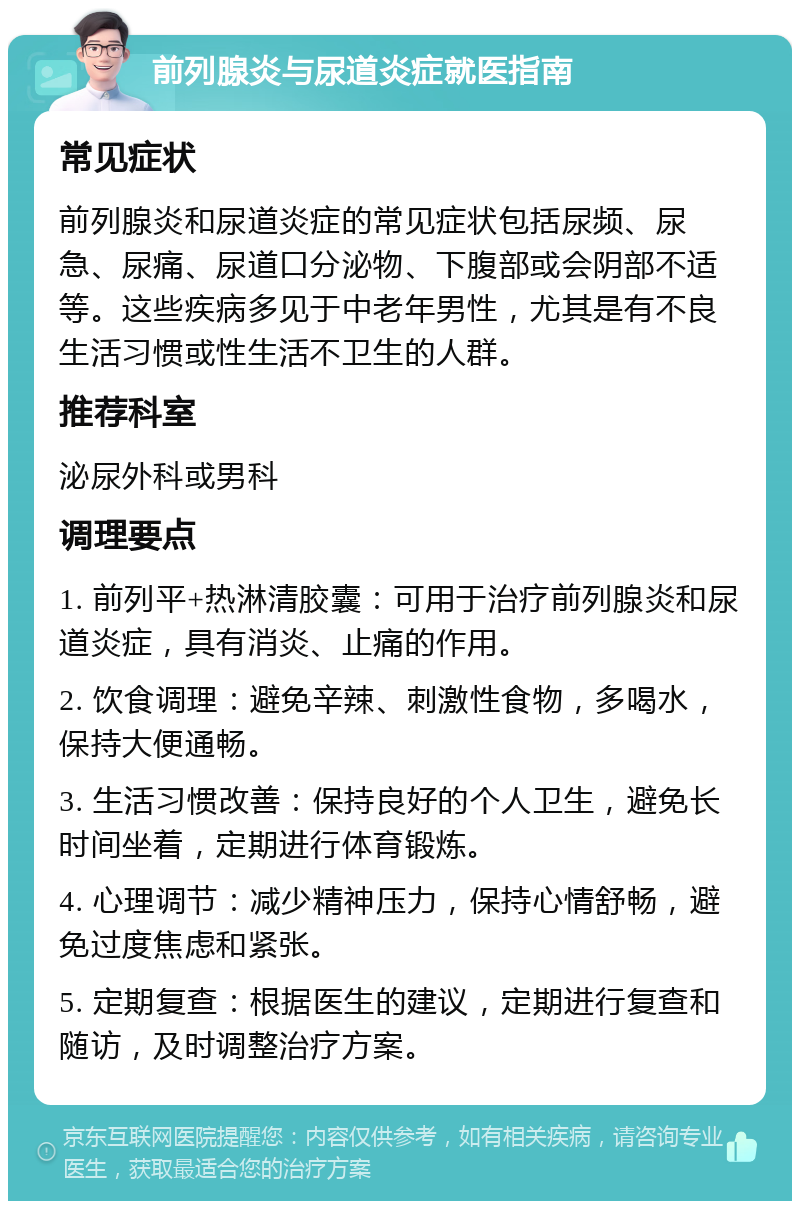 前列腺炎与尿道炎症就医指南 常见症状 前列腺炎和尿道炎症的常见症状包括尿频、尿急、尿痛、尿道口分泌物、下腹部或会阴部不适等。这些疾病多见于中老年男性，尤其是有不良生活习惯或性生活不卫生的人群。 推荐科室 泌尿外科或男科 调理要点 1. 前列平+热淋清胶囊：可用于治疗前列腺炎和尿道炎症，具有消炎、止痛的作用。 2. 饮食调理：避免辛辣、刺激性食物，多喝水，保持大便通畅。 3. 生活习惯改善：保持良好的个人卫生，避免长时间坐着，定期进行体育锻炼。 4. 心理调节：减少精神压力，保持心情舒畅，避免过度焦虑和紧张。 5. 定期复查：根据医生的建议，定期进行复查和随访，及时调整治疗方案。