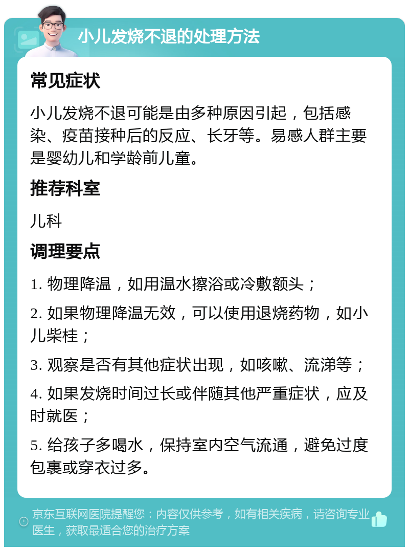 小儿发烧不退的处理方法 常见症状 小儿发烧不退可能是由多种原因引起，包括感染、疫苗接种后的反应、长牙等。易感人群主要是婴幼儿和学龄前儿童。 推荐科室 儿科 调理要点 1. 物理降温，如用温水擦浴或冷敷额头； 2. 如果物理降温无效，可以使用退烧药物，如小儿柴桂； 3. 观察是否有其他症状出现，如咳嗽、流涕等； 4. 如果发烧时间过长或伴随其他严重症状，应及时就医； 5. 给孩子多喝水，保持室内空气流通，避免过度包裹或穿衣过多。