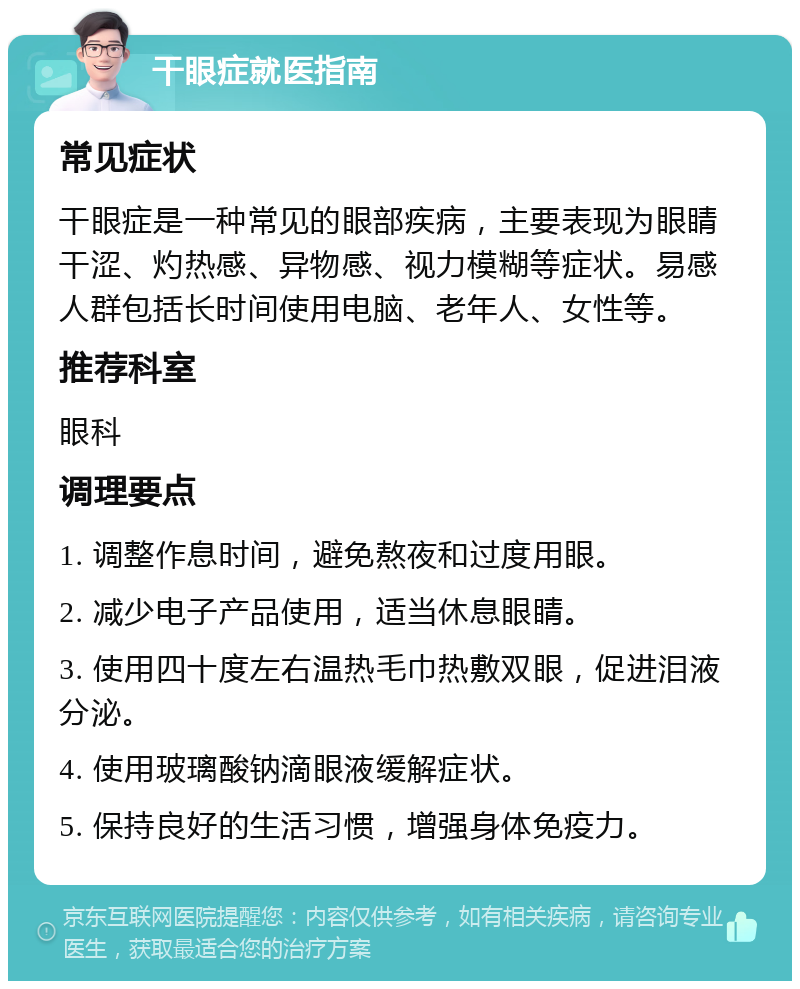 干眼症就医指南 常见症状 干眼症是一种常见的眼部疾病，主要表现为眼睛干涩、灼热感、异物感、视力模糊等症状。易感人群包括长时间使用电脑、老年人、女性等。 推荐科室 眼科 调理要点 1. 调整作息时间，避免熬夜和过度用眼。 2. 减少电子产品使用，适当休息眼睛。 3. 使用四十度左右温热毛巾热敷双眼，促进泪液分泌。 4. 使用玻璃酸钠滴眼液缓解症状。 5. 保持良好的生活习惯，增强身体免疫力。