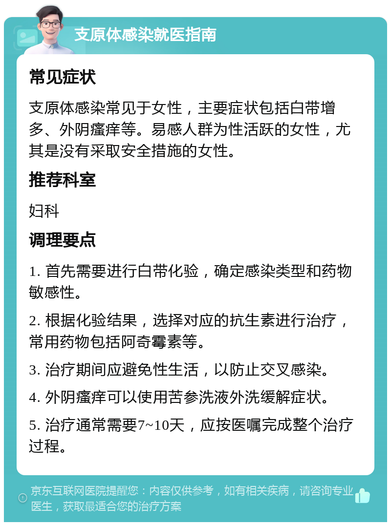 支原体感染就医指南 常见症状 支原体感染常见于女性，主要症状包括白带增多、外阴瘙痒等。易感人群为性活跃的女性，尤其是没有采取安全措施的女性。 推荐科室 妇科 调理要点 1. 首先需要进行白带化验，确定感染类型和药物敏感性。 2. 根据化验结果，选择对应的抗生素进行治疗，常用药物包括阿奇霉素等。 3. 治疗期间应避免性生活，以防止交叉感染。 4. 外阴瘙痒可以使用苦参洗液外洗缓解症状。 5. 治疗通常需要7~10天，应按医嘱完成整个治疗过程。