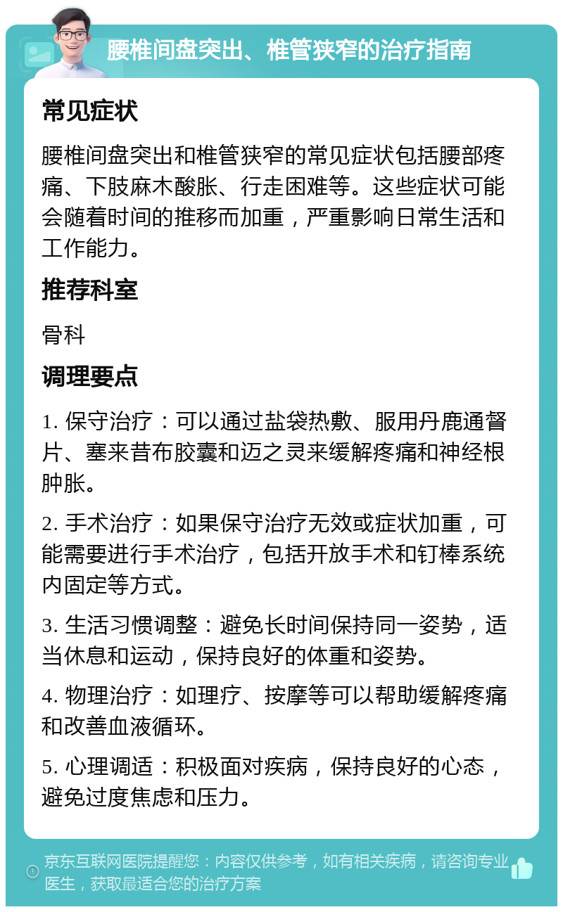 腰椎间盘突出、椎管狭窄的治疗指南 常见症状 腰椎间盘突出和椎管狭窄的常见症状包括腰部疼痛、下肢麻木酸胀、行走困难等。这些症状可能会随着时间的推移而加重，严重影响日常生活和工作能力。 推荐科室 骨科 调理要点 1. 保守治疗：可以通过盐袋热敷、服用丹鹿通督片、塞来昔布胶囊和迈之灵来缓解疼痛和神经根肿胀。 2. 手术治疗：如果保守治疗无效或症状加重，可能需要进行手术治疗，包括开放手术和钉棒系统内固定等方式。 3. 生活习惯调整：避免长时间保持同一姿势，适当休息和运动，保持良好的体重和姿势。 4. 物理治疗：如理疗、按摩等可以帮助缓解疼痛和改善血液循环。 5. 心理调适：积极面对疾病，保持良好的心态，避免过度焦虑和压力。