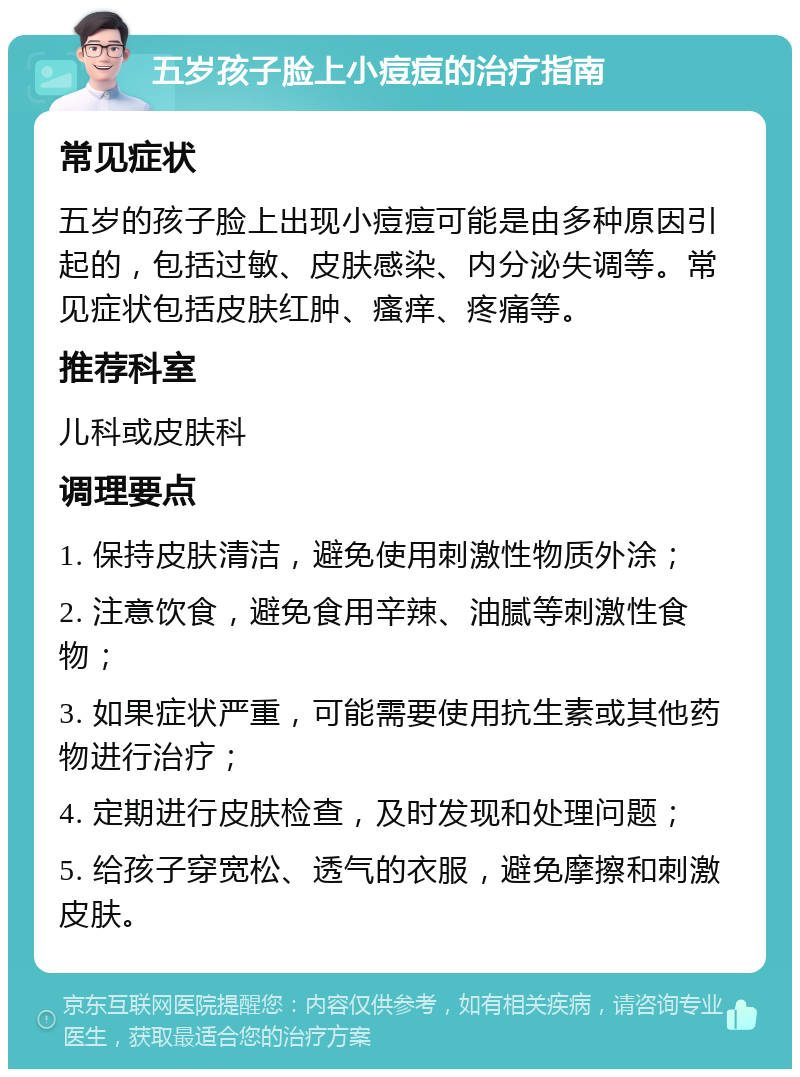 五岁孩子脸上小痘痘的治疗指南 常见症状 五岁的孩子脸上出现小痘痘可能是由多种原因引起的，包括过敏、皮肤感染、内分泌失调等。常见症状包括皮肤红肿、瘙痒、疼痛等。 推荐科室 儿科或皮肤科 调理要点 1. 保持皮肤清洁，避免使用刺激性物质外涂； 2. 注意饮食，避免食用辛辣、油腻等刺激性食物； 3. 如果症状严重，可能需要使用抗生素或其他药物进行治疗； 4. 定期进行皮肤检查，及时发现和处理问题； 5. 给孩子穿宽松、透气的衣服，避免摩擦和刺激皮肤。