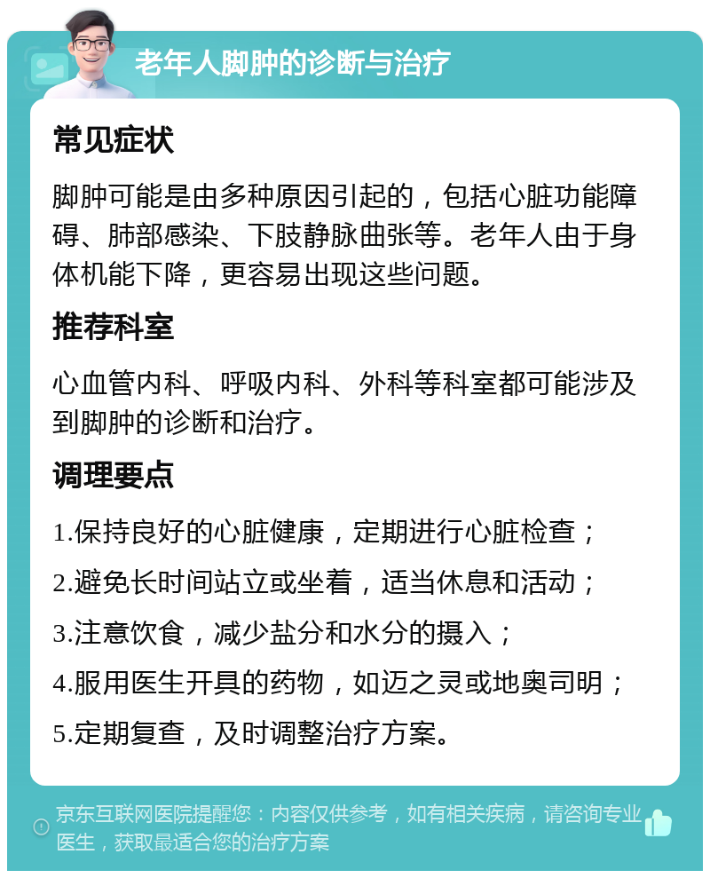 老年人脚肿的诊断与治疗 常见症状 脚肿可能是由多种原因引起的，包括心脏功能障碍、肺部感染、下肢静脉曲张等。老年人由于身体机能下降，更容易出现这些问题。 推荐科室 心血管内科、呼吸内科、外科等科室都可能涉及到脚肿的诊断和治疗。 调理要点 1.保持良好的心脏健康，定期进行心脏检查； 2.避免长时间站立或坐着，适当休息和活动； 3.注意饮食，减少盐分和水分的摄入； 4.服用医生开具的药物，如迈之灵或地奥司明； 5.定期复查，及时调整治疗方案。