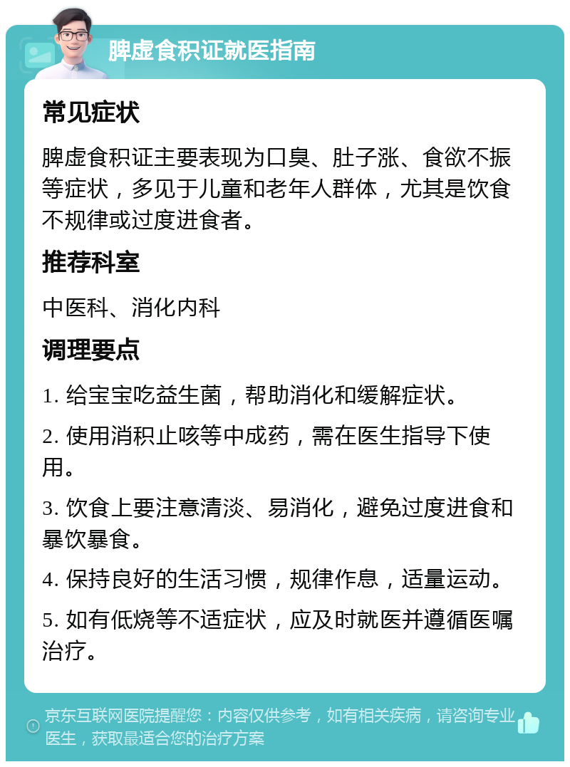 脾虚食积证就医指南 常见症状 脾虚食积证主要表现为口臭、肚子涨、食欲不振等症状，多见于儿童和老年人群体，尤其是饮食不规律或过度进食者。 推荐科室 中医科、消化内科 调理要点 1. 给宝宝吃益生菌，帮助消化和缓解症状。 2. 使用消积止咳等中成药，需在医生指导下使用。 3. 饮食上要注意清淡、易消化，避免过度进食和暴饮暴食。 4. 保持良好的生活习惯，规律作息，适量运动。 5. 如有低烧等不适症状，应及时就医并遵循医嘱治疗。