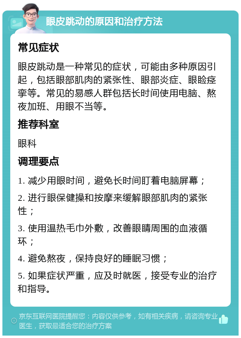 眼皮跳动的原因和治疗方法 常见症状 眼皮跳动是一种常见的症状，可能由多种原因引起，包括眼部肌肉的紧张性、眼部炎症、眼睑痉挛等。常见的易感人群包括长时间使用电脑、熬夜加班、用眼不当等。 推荐科室 眼科 调理要点 1. 减少用眼时间，避免长时间盯着电脑屏幕； 2. 进行眼保健操和按摩来缓解眼部肌肉的紧张性； 3. 使用温热毛巾外敷，改善眼睛周围的血液循环； 4. 避免熬夜，保持良好的睡眠习惯； 5. 如果症状严重，应及时就医，接受专业的治疗和指导。