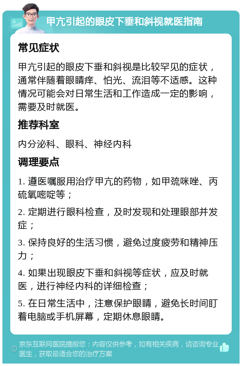 甲亢引起的眼皮下垂和斜视就医指南 常见症状 甲亢引起的眼皮下垂和斜视是比较罕见的症状，通常伴随着眼睛痒、怕光、流泪等不适感。这种情况可能会对日常生活和工作造成一定的影响，需要及时就医。 推荐科室 内分泌科、眼科、神经内科 调理要点 1. 遵医嘱服用治疗甲亢的药物，如甲巯咪唑、丙硫氧嘧啶等； 2. 定期进行眼科检查，及时发现和处理眼部并发症； 3. 保持良好的生活习惯，避免过度疲劳和精神压力； 4. 如果出现眼皮下垂和斜视等症状，应及时就医，进行神经内科的详细检查； 5. 在日常生活中，注意保护眼睛，避免长时间盯着电脑或手机屏幕，定期休息眼睛。