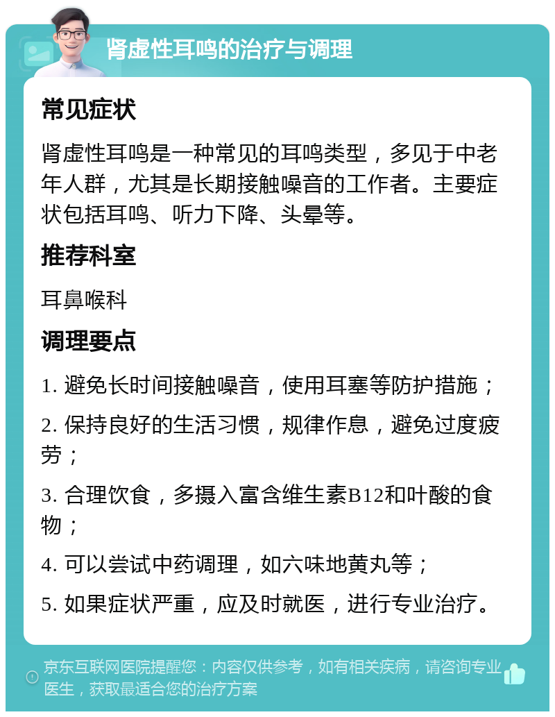 肾虚性耳鸣的治疗与调理 常见症状 肾虚性耳鸣是一种常见的耳鸣类型，多见于中老年人群，尤其是长期接触噪音的工作者。主要症状包括耳鸣、听力下降、头晕等。 推荐科室 耳鼻喉科 调理要点 1. 避免长时间接触噪音，使用耳塞等防护措施； 2. 保持良好的生活习惯，规律作息，避免过度疲劳； 3. 合理饮食，多摄入富含维生素B12和叶酸的食物； 4. 可以尝试中药调理，如六味地黄丸等； 5. 如果症状严重，应及时就医，进行专业治疗。