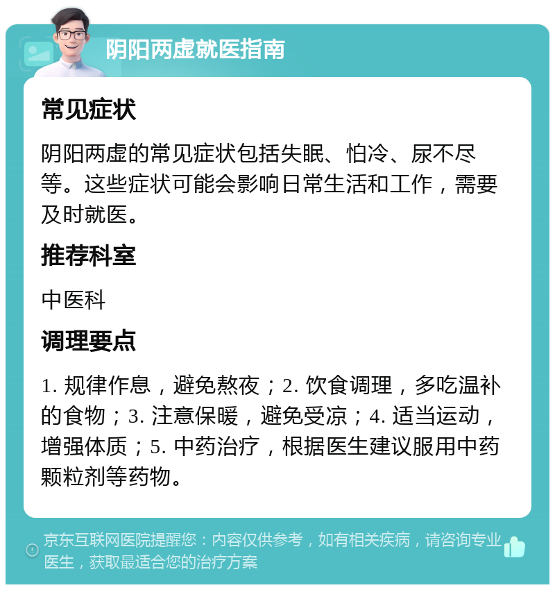 阴阳两虚就医指南 常见症状 阴阳两虚的常见症状包括失眠、怕冷、尿不尽等。这些症状可能会影响日常生活和工作，需要及时就医。 推荐科室 中医科 调理要点 1. 规律作息，避免熬夜；2. 饮食调理，多吃温补的食物；3. 注意保暖，避免受凉；4. 适当运动，增强体质；5. 中药治疗，根据医生建议服用中药颗粒剂等药物。