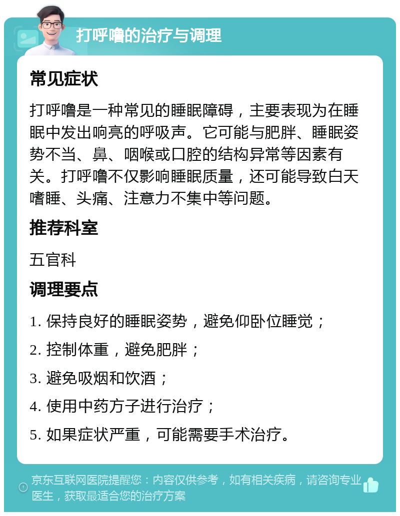 打呼噜的治疗与调理 常见症状 打呼噜是一种常见的睡眠障碍，主要表现为在睡眠中发出响亮的呼吸声。它可能与肥胖、睡眠姿势不当、鼻、咽喉或口腔的结构异常等因素有关。打呼噜不仅影响睡眠质量，还可能导致白天嗜睡、头痛、注意力不集中等问题。 推荐科室 五官科 调理要点 1. 保持良好的睡眠姿势，避免仰卧位睡觉； 2. 控制体重，避免肥胖； 3. 避免吸烟和饮酒； 4. 使用中药方子进行治疗； 5. 如果症状严重，可能需要手术治疗。