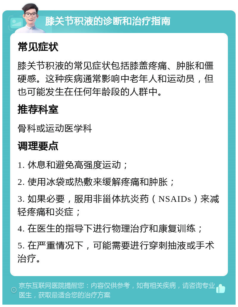 膝关节积液的诊断和治疗指南 常见症状 膝关节积液的常见症状包括膝盖疼痛、肿胀和僵硬感。这种疾病通常影响中老年人和运动员，但也可能发生在任何年龄段的人群中。 推荐科室 骨科或运动医学科 调理要点 1. 休息和避免高强度运动； 2. 使用冰袋或热敷来缓解疼痛和肿胀； 3. 如果必要，服用非甾体抗炎药（NSAIDs）来减轻疼痛和炎症； 4. 在医生的指导下进行物理治疗和康复训练； 5. 在严重情况下，可能需要进行穿刺抽液或手术治疗。