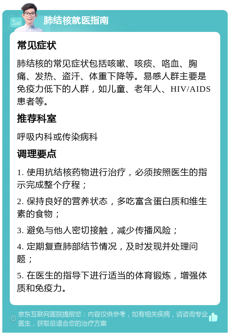 肺结核就医指南 常见症状 肺结核的常见症状包括咳嗽、咳痰、咯血、胸痛、发热、盗汗、体重下降等。易感人群主要是免疫力低下的人群，如儿童、老年人、HIV/AIDS患者等。 推荐科室 呼吸内科或传染病科 调理要点 1. 使用抗结核药物进行治疗，必须按照医生的指示完成整个疗程； 2. 保持良好的营养状态，多吃富含蛋白质和维生素的食物； 3. 避免与他人密切接触，减少传播风险； 4. 定期复查肺部结节情况，及时发现并处理问题； 5. 在医生的指导下进行适当的体育锻炼，增强体质和免疫力。