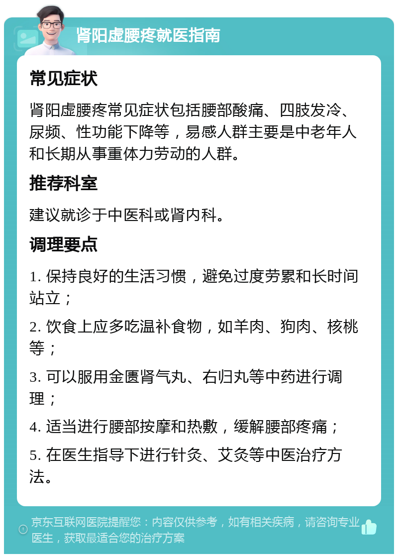 肾阳虚腰疼就医指南 常见症状 肾阳虚腰疼常见症状包括腰部酸痛、四肢发冷、尿频、性功能下降等，易感人群主要是中老年人和长期从事重体力劳动的人群。 推荐科室 建议就诊于中医科或肾内科。 调理要点 1. 保持良好的生活习惯，避免过度劳累和长时间站立； 2. 饮食上应多吃温补食物，如羊肉、狗肉、核桃等； 3. 可以服用金匮肾气丸、右归丸等中药进行调理； 4. 适当进行腰部按摩和热敷，缓解腰部疼痛； 5. 在医生指导下进行针灸、艾灸等中医治疗方法。