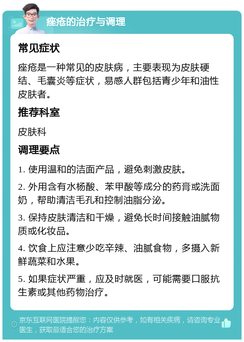 痤疮的治疗与调理 常见症状 痤疮是一种常见的皮肤病，主要表现为皮肤硬结、毛囊炎等症状，易感人群包括青少年和油性皮肤者。 推荐科室 皮肤科 调理要点 1. 使用温和的洁面产品，避免刺激皮肤。 2. 外用含有水杨酸、苯甲酸等成分的药膏或洗面奶，帮助清洁毛孔和控制油脂分泌。 3. 保持皮肤清洁和干燥，避免长时间接触油腻物质或化妆品。 4. 饮食上应注意少吃辛辣、油腻食物，多摄入新鲜蔬菜和水果。 5. 如果症状严重，应及时就医，可能需要口服抗生素或其他药物治疗。