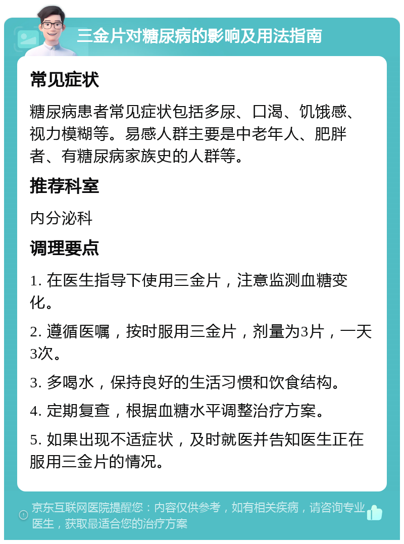 三金片对糖尿病的影响及用法指南 常见症状 糖尿病患者常见症状包括多尿、口渴、饥饿感、视力模糊等。易感人群主要是中老年人、肥胖者、有糖尿病家族史的人群等。 推荐科室 内分泌科 调理要点 1. 在医生指导下使用三金片，注意监测血糖变化。 2. 遵循医嘱，按时服用三金片，剂量为3片，一天3次。 3. 多喝水，保持良好的生活习惯和饮食结构。 4. 定期复查，根据血糖水平调整治疗方案。 5. 如果出现不适症状，及时就医并告知医生正在服用三金片的情况。