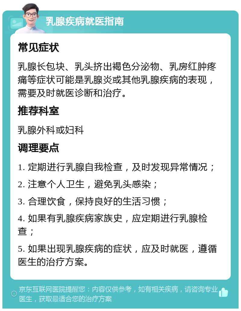 乳腺疾病就医指南 常见症状 乳腺长包块、乳头挤出褐色分泌物、乳房红肿疼痛等症状可能是乳腺炎或其他乳腺疾病的表现，需要及时就医诊断和治疗。 推荐科室 乳腺外科或妇科 调理要点 1. 定期进行乳腺自我检查，及时发现异常情况； 2. 注意个人卫生，避免乳头感染； 3. 合理饮食，保持良好的生活习惯； 4. 如果有乳腺疾病家族史，应定期进行乳腺检查； 5. 如果出现乳腺疾病的症状，应及时就医，遵循医生的治疗方案。