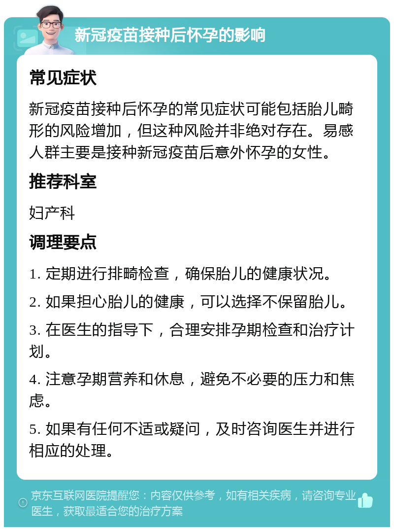 新冠疫苗接种后怀孕的影响 常见症状 新冠疫苗接种后怀孕的常见症状可能包括胎儿畸形的风险增加，但这种风险并非绝对存在。易感人群主要是接种新冠疫苗后意外怀孕的女性。 推荐科室 妇产科 调理要点 1. 定期进行排畸检查，确保胎儿的健康状况。 2. 如果担心胎儿的健康，可以选择不保留胎儿。 3. 在医生的指导下，合理安排孕期检查和治疗计划。 4. 注意孕期营养和休息，避免不必要的压力和焦虑。 5. 如果有任何不适或疑问，及时咨询医生并进行相应的处理。