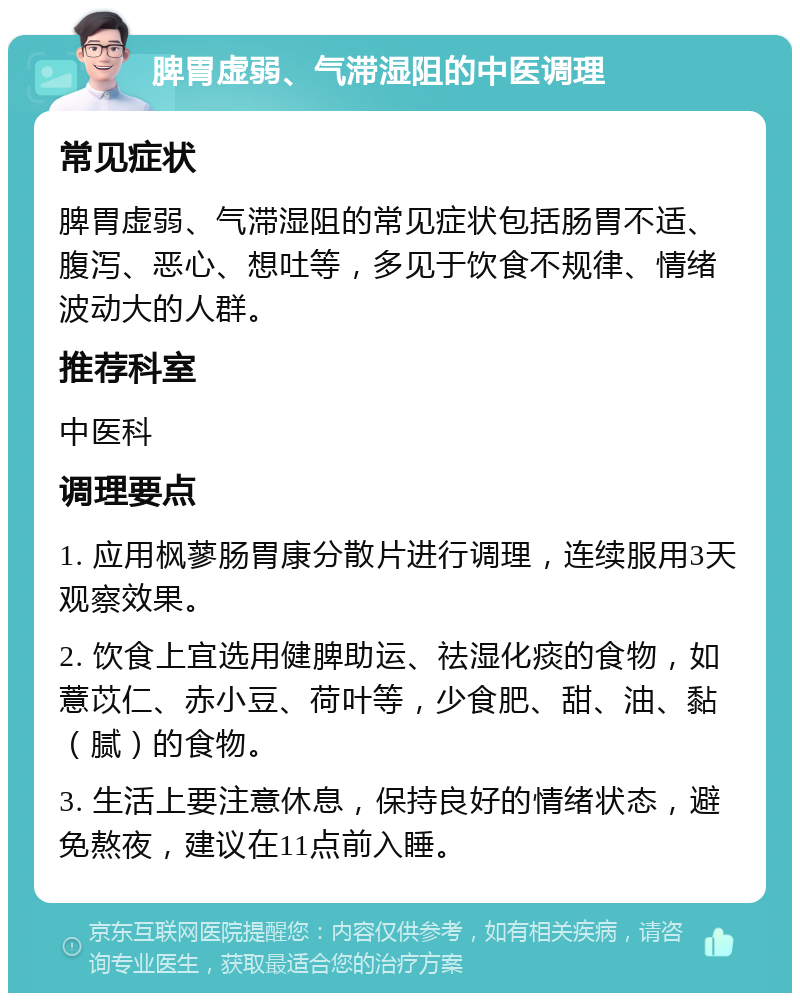 脾胃虚弱、气滞湿阻的中医调理 常见症状 脾胃虚弱、气滞湿阻的常见症状包括肠胃不适、腹泻、恶心、想吐等，多见于饮食不规律、情绪波动大的人群。 推荐科室 中医科 调理要点 1. 应用枫蓼肠胃康分散片进行调理，连续服用3天观察效果。 2. 饮食上宜选用健脾助运、祛湿化痰的食物，如薏苡仁、赤小豆、荷叶等，少食肥、甜、油、黏（腻）的食物。 3. 生活上要注意休息，保持良好的情绪状态，避免熬夜，建议在11点前入睡。